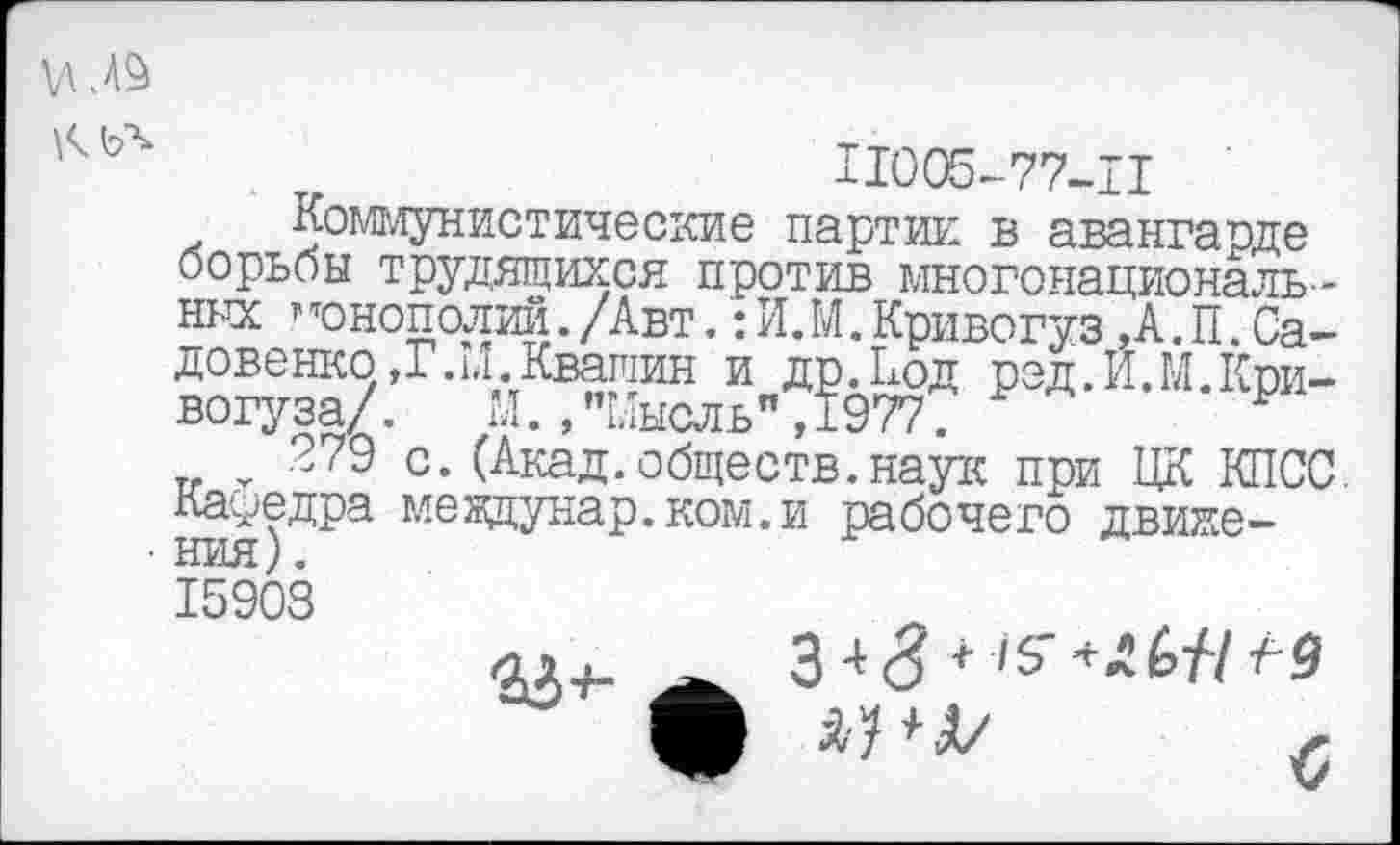 ﻿11005-77-11
Коммунистические партии в авангарде борьбы трудящихся против многонациональных ” монополий./Авт.: И.М.Кривогуз,А.П.Са-довенкс>,Г.И.Квашин и др.Код рэд.И.М.Кпи-вогуза/. М., "Мысль", 1977.
279 с.(Акад.обществ.наук при ЦК КПСС. Кауедра мевдунар.ком.и рабочего движения).
15903
ол-ь 343+ /5"**&//